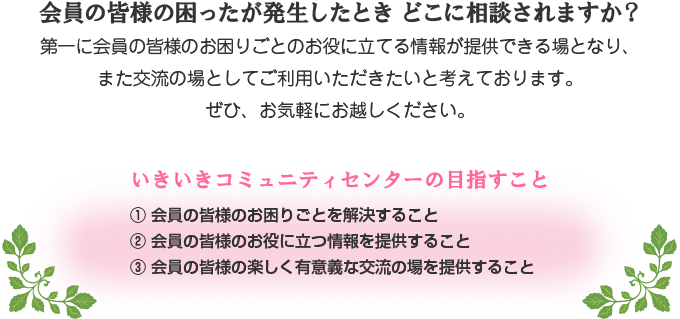 会員の皆様の困ったが発生したとき どこに相談されますか？第一に会員の皆様のお困りごとのお役に立てる情報が提供できる場となり、また交流の場としてご利用いただきたいと考えております。ぜひ、お気軽にお越しください。／いきいきコミュニティセンターの目指すこと　①会員の皆様のお困りごとを解決すること　②会員の皆様のお役に立つ情報を提供すること　③会員の皆様の楽しく有意義な交流の場を提供すること